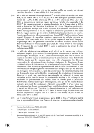 FR 6 FR
gouvernement a adopté une réforme du système public de retraite qui devrait
contribuer à renforcer la soutenabilité de la dette publique.
(13) Sur la base des données validées par Eurostat13
, le déficit public de la France est passé
de 6,5 % du PIB en 2021 à 4,7 % en 2022 et la dette publique a également diminué,
passant de 112,9 % du PIB à la fin de 2021 à 111,6 % à la fin de 2022. Le 24 mai
2023, la Commission a publié un rapport au titre de l’article 126, paragraphe 3, du
TFUE14
. Ce rapport examinait la situation budgétaire de la France, dont le déficit
public a dépassé en 2022 la valeur de référence de 3 % du PIB prévue par le traité,
tandis que sa dette publique s’est établie au-dessus de la valeur de référence de 60 %
du PIB prévue par le traité et n’a pas respecté la référence d’ajustement du ratio de la
dette. Le rapport a conclu que les critères du déficit et de la dette n’étaient pas remplis.
En outre, conformément à la communication du 8 mars 202315
, la Commission n’a pas
proposé d’engager de nouvelles procédures concernant les déficits excessifs au
printemps 2023; en revanche, elle a déclaré qu’elle proposerait au Conseil d’engager,
au printemps 2024, des procédures concernant les déficits excessifs fondées sur le
déficit sur la base des données réelles pour 2023. La France devrait en tenir compte
dans l’exécution de son budget 2023 et dans la préparation du projet de plan
budgétaire pour 2024.
(14) Le solde des administrations publiques a été affecté par les mesures de politique
budgétaire adoptées pour atténuer les conséquences économiques et sociales de la
hausse des prix de l’énergie. En 2022, l’une des mesures ayant pour effet de réduire les
recettes a consisté à réduire la taxe intérieure sur la consommation finale d’électricité
(TICFE), tandis que les mesures ayant pour effet d’augmenter les dépenses
comprenaient des subventions directes destinées à indemniser les fournisseurs de gaz
et d’électricité pour le plafonnement des prix réglementés du gaz et de l’électricité, des
subventions visant à limiter l’augmentation des prix de détail des carburants et des
subventions aux entreprises grandes consommatrices d’énergie, ainsi que des transferts
aux ménages à faibles revenus. Le coût de ces mesures a été partiellement compensé
par de nouvelles taxes sur les bénéfices exceptionnels des producteurs et fournisseurs
d’énergie, à savoir une contribution exceptionnelle de solidarité à charge des
entreprises actives dans le secteur des combustibles fossiles et du raffinage et un
mécanisme de plafonnement des recettes issues du marché pour la production
d’électricité à partir de technologies inframarginales, ainsi que par des recettes fiscales
indirectes provenant des producteurs d’énergie renouvelable et d’une baisse des
subventions en leur faveur, en raison de l’écart positif observé entre les prix du marché
et les prix de référence de l’électricité. La Commission estime le coût budgétaire net
de ces mesures à 0,9 % du PIB en 2022. Dans le même temps, le coût estimé des
mesures temporaires d’urgence liées à la COVID-19 est tombé à 0,5 % du PIB en
2022, contre 2,6 % en 2021.
(15) Le 18 juin 2021, le Conseil a recommandé qu’en 2022, la France16
utilise la facilité
pour la reprise et la résilience pour financer de nouveaux investissements favorisant la
13
Eurostat, Euro-Indicateurs, 47/2023, 21.4.2023.
14
COM(2023) 633 final du 24.5.2023.
15
COM(2023) 141 final du 8.3.2023.
16
Recommandation du Conseil du 18 juin 2021 portant avis du Conseil sur le programme de stabilité de la
France pour 2021 (JO C 304 du 29.7.2021, p. 43).
 