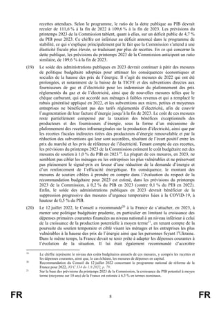 FR 8 FR
recettes attendues. Selon le programme, le ratio de la dette publique au PIB devrait
reculer de 111,6 % à la fin de 2022 à 109,6 % à la fin de 2023. Les prévisions du
printemps 2023 de la Commission tablent, quant à elles, sur un déficit public de 4,7 %
du PIB pour 2023. Ce chiffre est inférieur au déficit annoncé dans le programme de
stabilité, ce qui s’explique principalement par le fait que la Commission s’attend à une
élasticité fiscale plus élevée, se traduisant par plus de recettes. En ce qui concerne la
dette publique, les prévisions du printemps 2023 de la Commission anticipent un ratio
similaire, de 109,6 % à la fin de 2023.
(19) Le solde des administrations publiques en 2023 devrait continuer à pâtir des mesures
de politique budgétaire adoptées pour atténuer les conséquences économiques et
sociales de la hausse des prix de l’énergie. Il s’agit de mesures de 2022 qui ont été
prolongées, et notamment de la baisse de la TICFE et des subventions directes aux
fournisseurs de gaz et d’électricité pour les indemniser du plafonnement des prix
réglementés du gaz et de l’électricité, ainsi que de nouvelles mesures telles que le
chèque carburant, qui est accordé aux ménages à faibles revenus et qui a remplacé le
rabais généralisé appliqué en 2022, et les subventions aux micro, petites et moyennes
entreprises ne bénéficiant pas des tarifs réglementés d’électricité, afin de couvrir
l’augmentation de leur facture d’énergie jusqu’à la fin de 2023. Le coût de ces mesures
reste partiellement compensé par la taxation des bénéfices exceptionnels des
producteurs et des fournisseurs d’énergie, sous la forme d’un mécanisme de
plafonnement des recettes inframarginales sur la production d’électricité, ainsi que par
les recettes fiscales indirectes tirées des producteurs d’énergie renouvelable et par la
réduction des subventions qui leur sont accordées, résultant de l’écart positif entre les
prix du marché et les prix de référence de l’électricité. Tenant compte de ces recettes,
les prévisions du printemps 2023 de la Commission estiment le coût budgétaire net des
mesures de soutien à 1,0 % du PIB en 202319
. La plupart de ces mesures, en 2023, ne
semblent pas cibler les ménages ou les entreprises les plus vulnérables et ne préservent
pas pleinement le signal-prix en faveur d’une réduction de la demande d’énergie et
d’un renforcement de l’efficacité énergétique. En conséquence, le montant des
mesures de soutien ciblées à prendre en compte dans l’évaluation du respect de la
recommandation budgétaire pour 2023 est estimé, dans les prévisions du printemps
2023 de la Commission, à 0,2 % du PIB en 2023 (contre 0,1 % du PIB en 2022).
Enfin, le solde des administrations publiques en 2023 devrait bénéficier de la
suppression progressive des mesures d’urgence temporaires liées à la COVID-19, à
hauteur de 0,5 % du PIB.
(20) Le 12 juillet 2022, le Conseil a recommandé20
à la France de s’attacher, en 2023, à
mener une politique budgétaire prudente, en particulier en limitant la croissance des
dépenses primaires courantes financées au niveau national à un niveau inférieur à celui
de la croissance de la production potentielle à moyen terme21
, en tenant compte de la
poursuite du soutien temporaire et ciblé visant les ménages et les entreprises les plus
vulnérables à la hausse des prix de l’énergie ainsi que les personnes fuyant l’Ukraine.
Dans le même temps, la France devait se tenir prête à adapter les dépenses courantes à
l’évolution de la situation. Il lui était également recommandé d’accroître
19
Le chiffre représente le niveau des coûts budgétaires annuels de ces mesures, y compris les recettes et
les dépenses courantes, ainsi que, le cas échéant, les mesures de dépenses en capital.
20
Recommandation du Conseil du 12 juillet 2022 concernant le programme national de réforme de la
France pour 2022, JO C 334 du 1.9.2022, p. 79.
21
Sur la base des prévisions du printemps 2023 de la Commission, la croissance du PIB potentiel à moyen
terme (moyenne sur 10 ans) de la France est estimée à 6,3 % en termes nominaux.
 