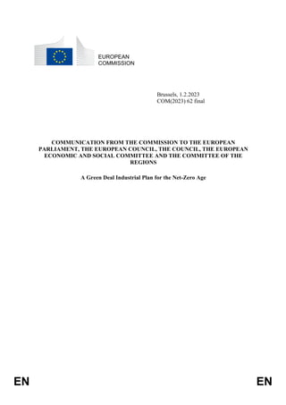 EN EN
EUROPEAN
COMMISSION
Brussels, 1.2.2023
COM(2023) 62 final
COMMUNICATION FROM THE COMMISSION TO THE EUROPEAN
PARLIAMENT, THE EUROPEAN COUNCIL, THE COUNCIL, THE EUROPEAN
ECONOMIC AND SOCIAL COMMITTEE AND THE COMMITTEE OF THE
REGIONS
A Green Deal Industrial Plan for the Net-Zero Age
 