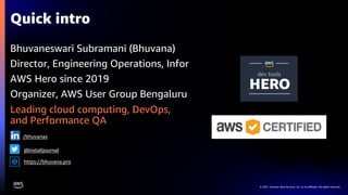 © 2021, Amazon Web Services, Inc. or its affiliates. All rights reserved.
Quick intro
Bhuvaneswari Subramani (Bhuvana)
Director, Engineering Operations, Infor
AWS Hero since 2019
Organizer, AWS User Group Bengaluru
Leading cloud computing, DevOps,
and Performance QA
https://bhuvana.pro
/bhuvanas
@installjournal
 