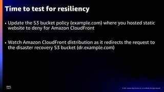 © 2021, Amazon Web Services, Inc. or its affiliates. All rights reserved.
Time to test for resiliency
• Update the S3 bucket policy (example.com) where you hosted static
website to deny for Amazon CloudFront
• Watch Amazon CloudFront distribution as it redirects the request to
the disaster recovery S3 bucket (dr.example.com)
 