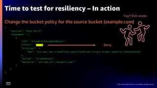 © 2021, Amazon Web Services, Inc. or its affiliates. All rights reserved.
Time to test for resiliency – In action
Change the bucket policy for the source bucket (example.com)
{
"Version": "2012-10-17",
"Statement": [
{
"Sid": "CloudFrontReadGetObject",
"Effect": ”Allow",
"Principal": {
"AWS": "arn:aws:iam::cloudfront:user/CloudFront Origin Access Identity XXXXXXXXXXXX"
},
"Action": "s3:GetObject",
"Resource": "arn:aws:s3:::example.com/*"
}
]
}
Deny
Yay!! Still works
 