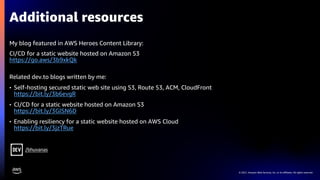 © 2021, Amazon Web Services, Inc. or its affiliates. All rights reserved.
Additional resources
My blog featured in AWS Heroes Content Library:
CI/CD for a static website hosted on Amazon S3
https://go.aws/3b9xkQk
Related dev.to blogs written by me:
• Self-hosting secured static web site using S3, Route 53, ACM, CloudFront
https://bit.ly/3b6evgR
• CI/CD for a static website hosted on Amazon S3
https://bit.ly/3GlSN6D
• Enabling resiliency for a static website hosted on AWS Cloud
https://bit.ly/3jzTRue
/bhuvanas
 