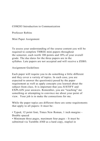 COM203 Introduction to Communication
Professor Robins
Mini Paper Assignment
To assess your understanding of the course content you will be
required to complete THREE mini papers throughout
the semester, each worth 100 points and 10% of your overall
grade. The due dates for the three papers are in the
syllabus. Late papers are not accepted and will receive a ZERO.
Assignment Guidelines
Each paper will require you to do something a little different
and they cover a variety of topics. In each case, you are
expected to answer the question(s) posed by the paper
requirement as well as apply concepts you learned about the
subject from class. It is important that you JUSTIFY and
EXPLAIN your answers. Remember, you are “teaching” me
something or attempting to convince me about your point of
view. Your job is to make the connections for me.
While the paper topics are different there are some requirements
that apply to all papers: It must be:
• Typed, 12 point font, Times New Roman, 1 inch margins -
Double spaced
• Minimum three pages, maximum four pages - It must be
submitted via TurnItIn AND as a hard copy, stapled in
 