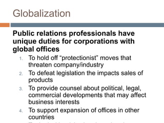 Globalization
Public relations professionals have
unique duties for corporations with
global offices
1. To hold off “protectionist” moves that
threaten company/industry
2. To defeat legislation the impacts sales of
products
3. To provide counsel about political, legal,
commercial developments that may affect
business interests
4. To support expansion of offices in other
countries
 