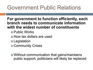 Government Public Relations
For government to function efficiently, each
branch needs to communicate information
with the widest number of constituents
 Public Works
 How tax dollars are used
 Legislation
 Community Crises
 Without communication that gains/maintains
public support, politicians will likely be replaced
 