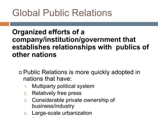 Global Public Relations
Organized efforts of a
company/institution/government that
establishes relationships with publics of
other nations
 Public Relations is more quickly adopted in
nations that have:
1. Multiparty political system
2. Relatively free press
3. Considerable private ownership of
business/industry
4. Large-scale urbanization
 