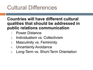 Cultural Differences
Countries will have different cultural
qualities that should be addressed in
public relations communication
1. Power Distance
2. Individualism vs. Collectivism
3. Masculinity vs. Femininity
4. Uncertainty Avoidance
5. Long-Term vs. Short-Term Orientation
 