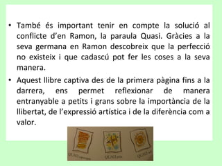• També és important tenir en compte la solució al
  conflicte d’en Ramon, la paraula Quasi. Gràcies a la
  seva germana en Ramon descobreix que la perfecció
  no existeix i que cadascú pot fer les coses a la seva
  manera.
• Aquest llibre captiva des de la primera pàgina fins a la
  darrera, ens permet reflexionar de manera
  entranyable a petits i grans sobre la importància de la
  llibertat, de l’expressió artística i de la diferència com a
  valor.
 