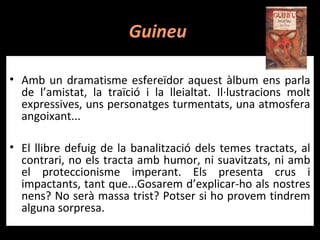 Guineu

• Amb un dramatisme esfereïdor aquest àlbum ens parla
  de l’amistat, la traïció i la lleialtat. Il·lustracions molt
  expressives, uns personatges turmentats, una atmosfera
  angoixant...

• El llibre defuig de la banalització dels temes tractats, al
  contrari, no els tracta amb humor, ni suavitzats, ni amb
  el proteccionisme imperant. Els presenta crus i
  impactants, tant que...Gosarem d’explicar-ho als nostres
  nens? No serà massa trist? Potser si ho provem tindrem
  alguna sorpresa.
 
