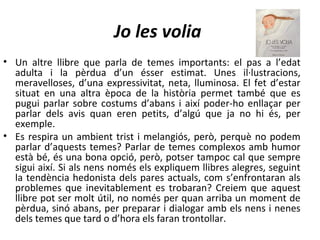 Jo les volia
• Un altre llibre que parla de temes importants: el pas a l’edat
  adulta i la pèrdua d’un ésser estimat. Unes il·lustracions,
  meravelloses, d’una expressivitat, neta, lluminosa. El fet d’estar
  situat en una altra època de la història permet també que es
  pugui parlar sobre costums d’abans i així poder-ho enllaçar per
  parlar dels avis quan eren petits, d’algú que ja no hi és, per
  exemple.
• Es respira un ambient trist i melangiós, però, perquè no podem
  parlar d’aquests temes? Parlar de temes complexos amb humor
  està bé, és una bona opció, però, potser tampoc cal que sempre
  sigui així. Si als nens només els expliquem llibres alegres, seguint
  la tendència hedonista dels pares actuals, com s’enfrontaran als
  problemes que inevitablement es trobaran? Creiem que aquest
  llibre pot ser molt útil, no només per quan arriba un moment de
  pèrdua, sinó abans, per preparar i dialogar amb els nens i nenes
  dels temes que tard o d’hora els faran trontollar.
 