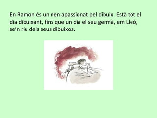 En Ramon és un nen apassionat pel dibuix. Està tot el
dia dibuixant, fins que un dia el seu germà, em Lleó,
se’n riu dels seus dibuixos.
 