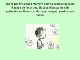 Tot el que fins aquell moment li havia semblat bé ja no
     li acaba de fer el pes. Els seus dibuixos no són
perfectes, en Ramon es dóna per vençut i perd la seva
                          passió.
 