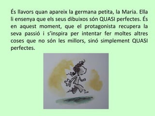 És llavors quan apareix la germana petita, la Maria. Ella
li ensenya que els seus dibuixos són QUASI perfectes. És
en aquest moment, que el protagonista recupera la
seva passió i s’inspira per intentar fer moltes altres
coses que no són les millors, sinó simplement QUASI
perfectes.
 