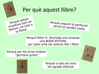 Per què aquest llibre?
               er
       uè  pots n
  Perq s som e                  Perquè seg
                                           uint la perf
        re        o
 n osalt en Lleó                  sovint es p
                                              erden cose
                                                        ecció
        n,
   amo          .                                         s
 R
       la Maria

              Perquè Peter H. Reynolds ens proposa
                       una BONA ESTONA
               per estar amb els nostres fills i filles!

Perquè per tot arreu trobem
     “germans grans”


                             Perquè a tots els nens
                              els agrada dibuixar
 
