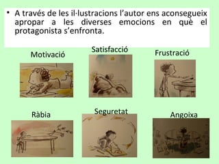 • A través de les il·lustracions l’autor ens aconsegueix
  apropar a les diverses emocions en què el
  protagonista s’enfronta.

                       Satisfacció       Frustració
      Motivació




      Ràbia             Seguretat            Angoixa
 