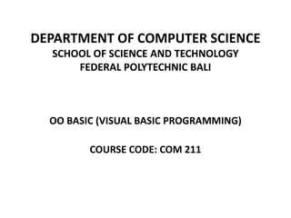 DEPARTMENT OF COMPUTER SCIENCE
SCHOOL OF SCIENCE AND TECHNOLOGY
FEDERAL POLYTECHNIC BALI
OO BASIC (VISUAL BASIC PROGRAMMING)
COURSE CODE: COM 211
 