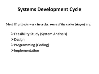 Systems Development Cycle
Most IT projects work in cycles, some of the cycles (stages) are:
Feasibility Study (System Analysis)
Design
Programming (Coding)
Implementation
 