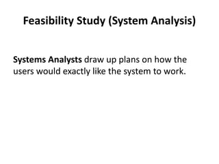 Feasibility Study (System Analysis)
Systems Analysts draw up plans on how the
users would exactly like the system to work.
 