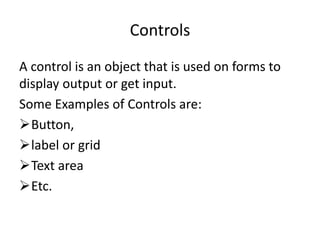 Controls
A control is an object that is used on forms to
display output or get input.
Some Examples of Controls are:
Button,
label or grid
Text area
Etc.
 