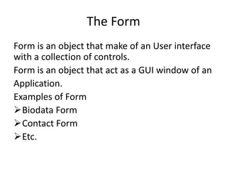 The Form
Form is an object that make of an User interface
with a collection of controls.
Form is an object that act as a GUI window of an
Application.
Examples of Form
Biodata Form
Contact Form
Etc.
 