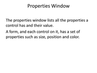 Properties Window
The properties window lists all the properties a
control has and their value.
A form, and each control on it, has a set of
properties such as size, position and color.
 