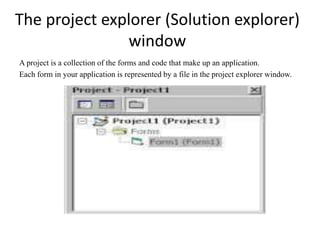 The project explorer (Solution explorer)
window
A project is a collection of the forms and code that make up an application.
Each form in your application is represented by a file in the project explorer window.
 