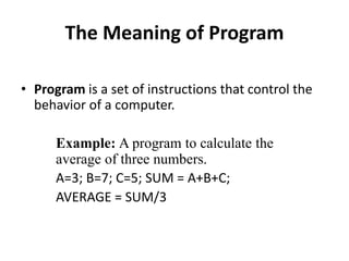 The Meaning of Program
• Program is a set of instructions that control the
behavior of a computer.
Example: A program to calculate the
average of three numbers.
A=3; B=7; C=5; SUM = A+B+C;
AVERAGE = SUM/3
 
