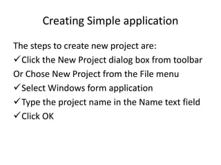 Creating Simple application
The steps to create new project are:
Click the New Project dialog box from toolbar
Or Chose New Project from the File menu
Select Windows form application
Type the project name in the Name text field
Click OK
 
