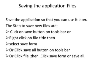 Saving the application Files
Save the application so that you can use it later.
The Step to save new files are:
 Click on save button on tools bar or
Right click on file title then
select save form
Or Click save all button on tools bar
Or Click file ,then Click save form or save all.
 
