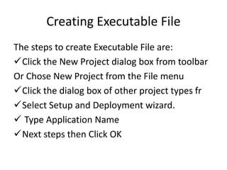 Creating Executable File
The steps to create Executable File are:
Click the New Project dialog box from toolbar
Or Chose New Project from the File menu
Click the dialog box of other project types fr
Select Setup and Deployment wizard.
 Type Application Name
Next steps then Click OK
 