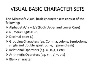 VISUAL BASIC CHARACTER SETS
The Microsoft Visual basic character sets consist of the
following:
 Alphabet A/ a – Z/z (Both Upper and Lower Case)
 Numeric Digits 0 – 9
 Decimal point (.)
 Grouping Characters (eg. Comma, colons, Semicolons,
single and double apostrophe, parenthesis)
 Relational Operators (eg. =, <>,>,< etc)
 Arithmetic Operators (eg. +, -, /, =. etc)
 Blank character
 