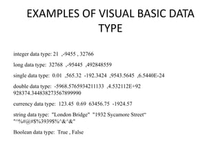EXAMPLES OF VISUAL BASIC DATA
TYPE
integer data type: 21 ,-9455 , 32766
long data type: 32768 ,-95445 ,492848559
single data type: 0.01 ,565.32 -192.3424 ,9543.5645 ,6.5440E-24
double data type: -5968.5765934211133 ,4.532112E+92
928374.344838273567899990
currency data type: 123.45 0.69 63456.75 -1924.57
string data type: "London Bridge" "1932 Sycamore Street“
"^%#@#$%3939$%^&^&"
Boolean data type: True , False
 
