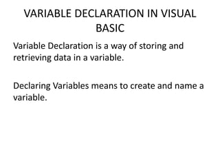 VARIABLE DECLARATION IN VISUAL
BASIC
Variable Declaration is a way of storing and
retrieving data in a variable.
Declaring Variables means to create and name a
variable.
 