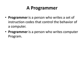 A Programmer
• Programmer is a person who writes a set of
instruction codes that control the behavior of
a computer.
• Programmer is a person who writes computer
Program.
 