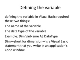 Defining the variable
defining the variable in Visual Basic required
these two things:
The name of the variable
The data type of the variable
Example: Dim VarName AS DataType
Dim—short for dimension—is a Visual Basic
statement that you write in an application’s
Code window.
 