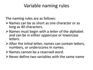 Variable naming rules
The naming rules are as follows:
Names can be as short as one character or as
long as 40 characters.
Names must begin with a letter of the alphabet
and can be in either uppercase or lowercase
letters.
After the initial letter, names can contain letters,
numbers, or underscores in names.
Names cannot be a reserved word.
Never define two variables with the same name
 