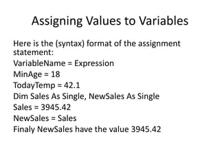 Assigning Values to Variables
Here is the (syntax) format of the assignment
statement:
VariableName = Expression
MinAge = 18
TodayTemp = 42.1
Dim Sales As Single, NewSales As Single
Sales = 3945.42
NewSales = Sales
Finaly NewSales have the value 3945.42
 