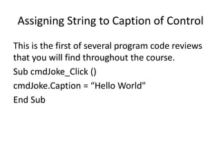 Assigning String to Caption of Control
This is the first of several program code reviews
that you will find throughout the course.
Sub cmdJoke_Click ()
cmdJoke.Caption = “Hello World"
End Sub
 