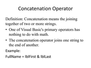 Concatenation Operator
Definition: Concatenation means the joining
together of two or more strings.
• One of Visual Basic's primary operators has
nothing to do with math.
• The concatenation operator joins one string to
the end of another.
Example:
FullName = lblFirst & lblLast
 