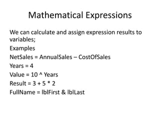 Mathematical Expressions
We can calculate and assign expression results to
variables;
Examples
NetSales = AnnualSales – CostOfSales
Years = 4
Value = 10 ^ Years
Result = 3 + 5 * 2
FullName = lblFirst & lblLast
 