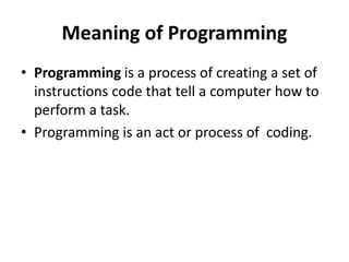 Meaning of Programming
• Programming is a process of creating a set of
instructions code that tell a computer how to
perform a task.
• Programming is an act or process of coding.
 