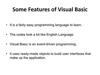 Some Features of Visual Basic
• It is a fairly easy programming language to learn.
• The codes look a bit like English Language.
• Visual Basic is an event-driven programming.
• It uses ready-made objects to build user interfaces that
make up the application.
 