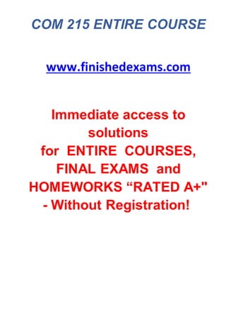 COM 215 ENTIRE COURSE
www.finishedexams.com
Immediate access to
solutions
for ENTIRE COURSES,
FINAL EXAMS and
HOMEWORKS “RATED A+"
- Without Registration!
 