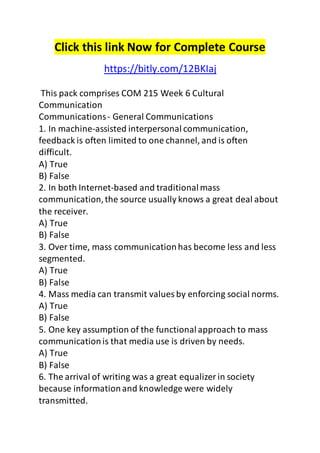 Click this link Now for Complete Course 
https://bitly.com/12BKIaj 
This pack comprises COM 215 Week 6 Cultural 
Communication 
Communications - General Communications 
1. In machine-assisted interpersonal communication, 
feedback is often limited to one channel, and is often 
difficult. 
A) True 
B) False 
2. In both Internet-based and traditional mass 
communication, the source usually knows a great deal about 
the receiver. 
A) True 
B) False 
3. Over time, mass communication has become less and less 
segmented. 
A) True 
B) False 
4. Mass media can transmit values by enforcing social norms. 
A) True 
B) False 
5. One key assumption of the functional approach to mass 
communication is that media use is driven by needs. 
A) True 
B) False 
6. The arrival of writing was a great equalizer in society 
because information and knowledge were widely 
transmitted. 
 