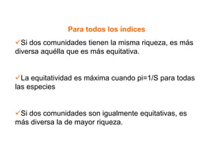 Para todos los índices
Si dos comunidades tienen la misma riqueza, es más
diversa aquélla que es más equitativa.
La equitatividad es máxima cuando pi=1/S para todas
las especies
Si dos comunidades son igualmente equitativas, es
más diversa la de mayor riqueza.
 