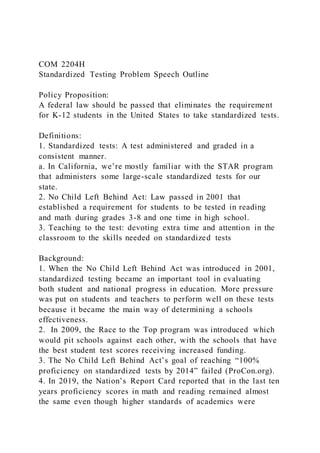 COM 2204H
Standardized Testing Problem Speech Outline
Policy Proposition:
A federal law should be passed that eliminates the requirement
for K-12 students in the United States to take standardized tests.
Definitions:
1. Standardized tests: A test administered and graded in a
consistent manner.
a. In California, we’re mostly familiar with the STAR program
that administers some large-scale standardized tests for our
state.
2. No Child Left Behind Act: Law passed in 2001 that
established a requirement for students to be tested in reading
and math during grades 3-8 and one time in high school.
3. Teaching to the test: devoting extra time and attention in the
classroom to the skills needed on standardized tests
Background:
1. When the No Child Left Behind Act was introduced in 2001,
standardized testing became an important tool in evaluating
both student and national progress in education. More pressure
was put on students and teachers to perform well on these tests
because it became the main way of determining a schools
effectiveness.
2. In 2009, the Race to the Top program was introduced which
would pit schools against each other, with the schools that have
the best student test scores receiving increased funding.
3. The No Child Left Behind Act’s goal of reaching “100%
proficiency on standardized tests by 2014” failed (ProCon.org).
4. In 2019, the Nation’s Report Card reported that in the last ten
years proficiency scores in math and reading remained almost
the same even though higher standards of academics were
 