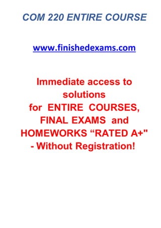 COM 220 ENTIRE COURSE
www.finishedexams.com
Immediate access to
solutions
for ENTIRE COURSES,
FINAL EXAMS and
HOMEWORKS “RATED A+"
- Without Registration!
 