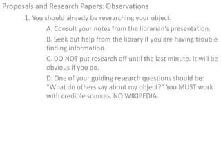 Proposals and Research Papers: Observations
      1. You should already be researching your object.
              A. Consult your notes from the librarian’s presentation.
              B. Seek out help from the library if you are having trouble
              finding information.
              C. DO NOT put research off until the last minute. It will be
              obvious if you do.
              D. One of your guiding research questions should be:
              “What do others say about my object?” You MUST work
              with credible sources. NO WIKIPEDIA.
 