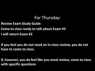 For Thursday:
Review Exam Study Guide
Come to class ready to talk about Exam #3
I will return Exam #2
If you feel you do not need an in-class review, you do not
have to come to class.
If, however, you do feel like you need review, come to class
with specific questions
 